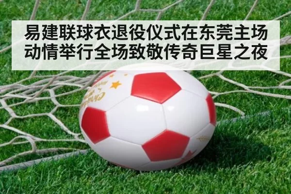 易建联球衣退役仪式在东莞主场动情举行全场致敬传奇巨星之夜
