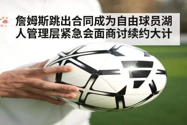 詹姆斯跳出合同成为自由球员湖人管理层紧急会面商讨续约大计