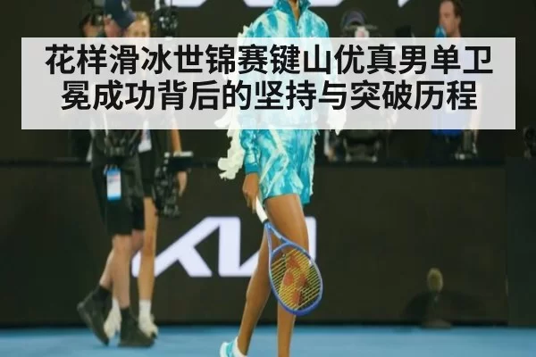 花样滑冰世锦赛键山优真男单卫冕成功背后的坚持与突破历程