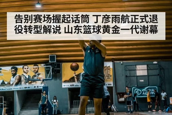 告别赛场握起话筒 丁彦雨航正式退役转型解说 山东篮球黄金一代谢幕