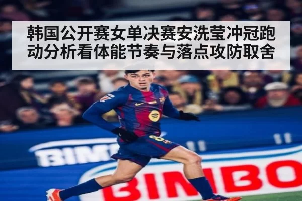韩国公开赛女单决赛安洗莹冲冠跑动分析看体能节奏与落点攻防取舍